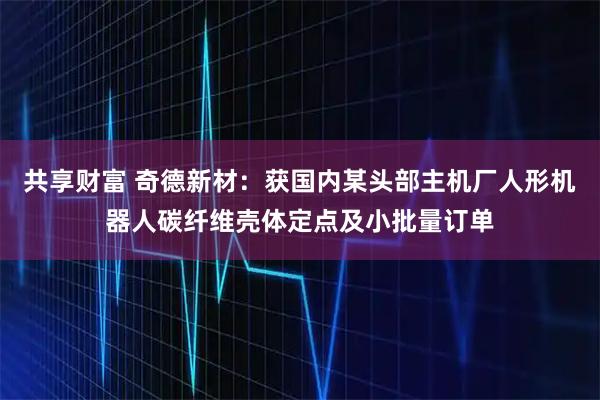 共享财富 奇德新材：获国内某头部主机厂人形机器人碳纤维壳体定点及小批量订单