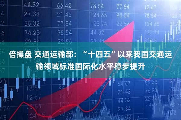 倍操盘 交通运输部：“十四五”以来我国交通运输领域标准国际化水平稳步提升