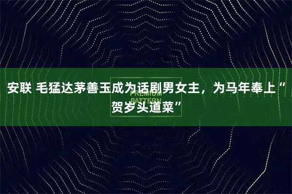 安联 毛猛达茅善玉成为话剧男女主，为马年奉上“贺岁头道菜”