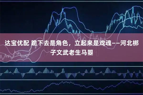 达宝优配 跪下去是角色，立起来是戏魂——河北梆子文武老生马曌