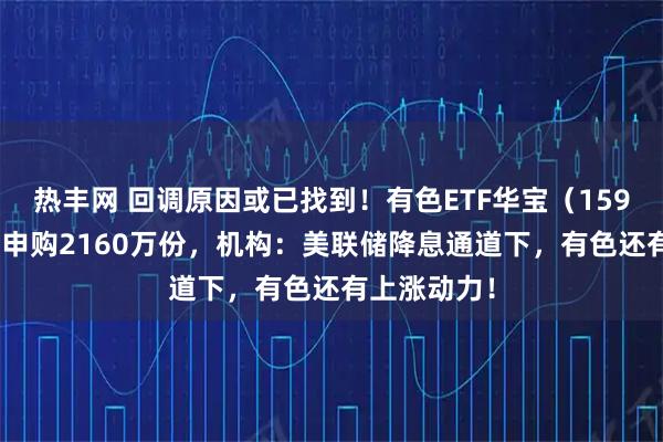 热丰网 回调原因或已找到！有色ETF华宝（159876）获净申购2160万份，机构：美联储降息通道下，有色还有上涨动力！