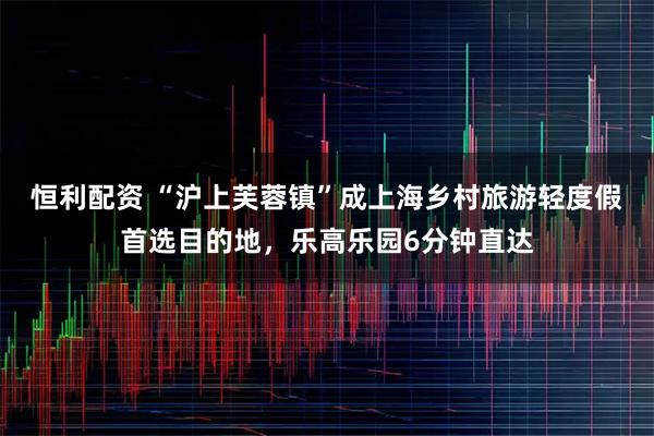 恒利配资 “沪上芙蓉镇”成上海乡村旅游轻度假首选目的地，乐高乐园6分钟直达