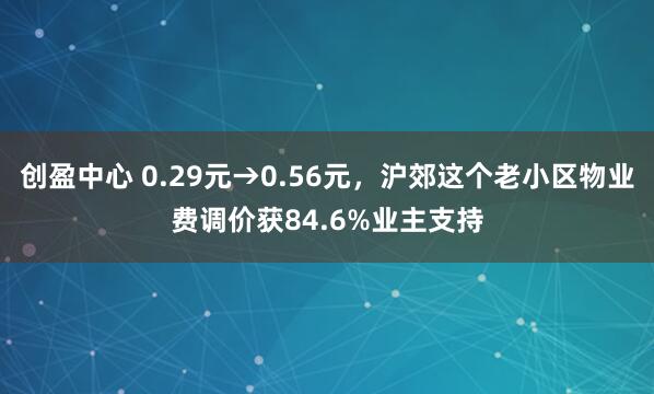 创盈中心 0.29元→0.56元，沪郊这个老小区物业费调价获84.6%业主支持