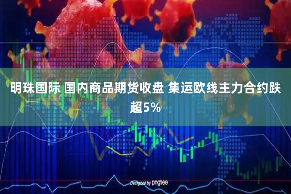 明珠国际 国内商品期货收盘 集运欧线主力合约跌超5%