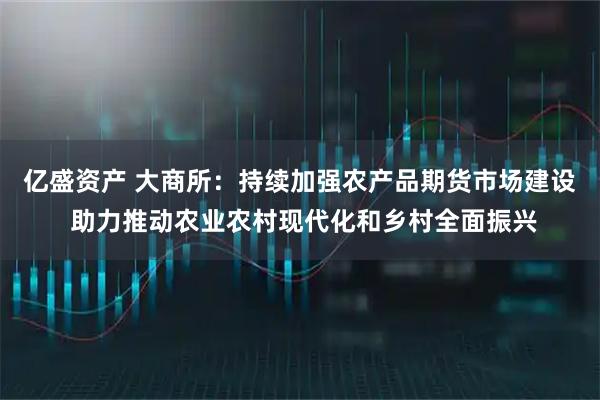 亿盛资产 大商所：持续加强农产品期货市场建设 助力推动农业农村现代化和乡村全面振兴