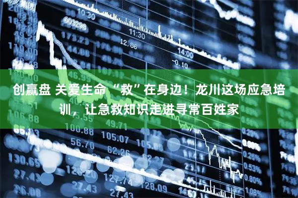 创赢盘 关爱生命 “救”在身边！龙川这场应急培训，让急救知识走进寻常百姓家