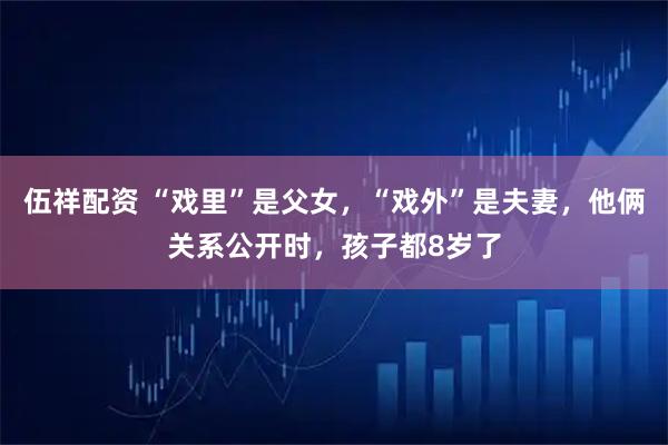 伍祥配资 “戏里”是父女，“戏外”是夫妻，他俩关系公开时，孩子都8岁了