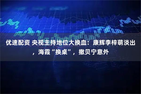 优速配资 央视主持地位大换血：康辉李梓萌淡出，海霞“换桌”，撒贝宁意外